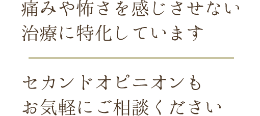 痛みや怖さを感じさせない治療に特化しています/セカンドオピニオンもお気軽にご相談ください